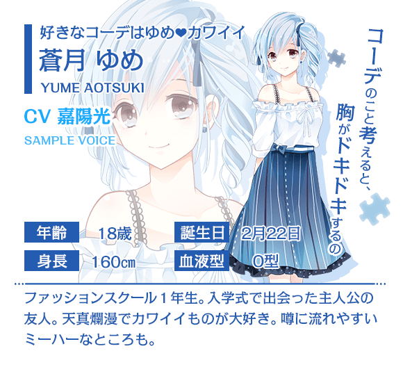 「コーデのこと考えると、胸がドキドキするの」好きなコーデはゆめカワイイ 蒼月ゆめ CV 嘉陽光 ファッションスクール1年生。入学式で出会った主人公の友人。天真爛漫でカワイイものが大好き。噂に流されやすいミーハーなところも。